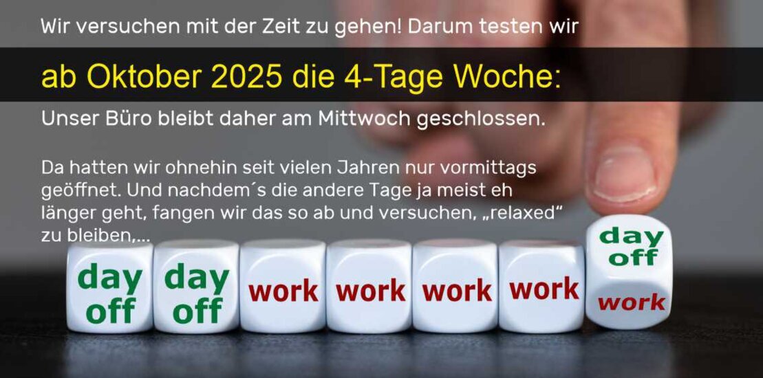 4-Tage-Woche ab Oktober probieren wir die 4-Tage-Woche:<br />Unser Betrieb bleibt daher Mittwoch geschlossen und ist nur nach Vereinbarung geöffnet. Alle anderen Tage wie gehabt.
